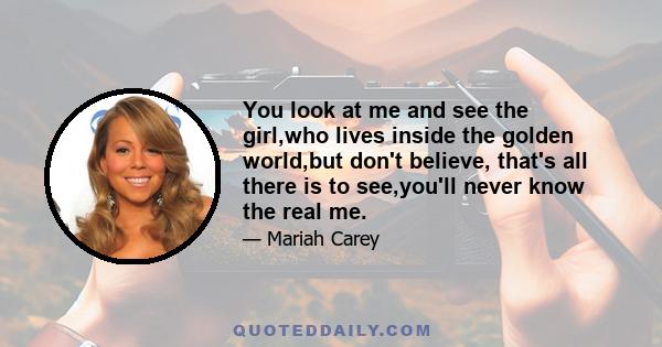 You look at me and see the girl,who lives inside the golden world,but don't believe, that's all there is to see,you'll never know the real me.