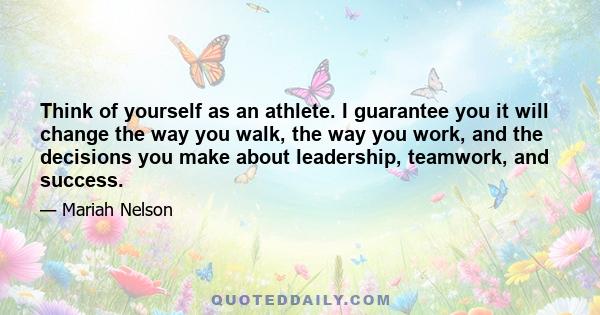 Think of yourself as an athlete. I guarantee you it will change the way you walk, the way you work, and the decisions you make about leadership, teamwork, and success.