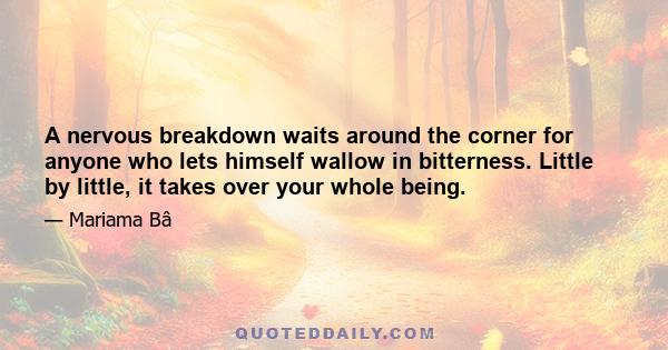 A nervous breakdown waits around the corner for anyone who lets himself wallow in bitterness. Little by little, it takes over your whole being.