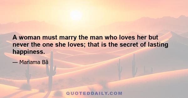 A woman must marry the man who loves her but never the one she loves; that is the secret of lasting happiness.