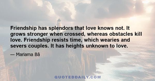 Friendship has splendors that love knows not. It grows stronger when crossed, whereas obstacles kill love. Friendship resists time, which wearies and severs couples. It has heights unknown to love.