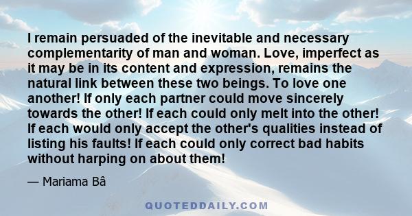 I remain persuaded of the inevitable and necessary complementarity of man and woman. Love, imperfect as it may be in its content and expression, remains the natural link between these two beings. To love one another! If 