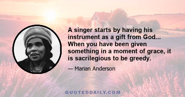 A singer starts by having his instrument as a gift from God... When you have been given something in a moment of grace, it is sacrilegious to be greedy.