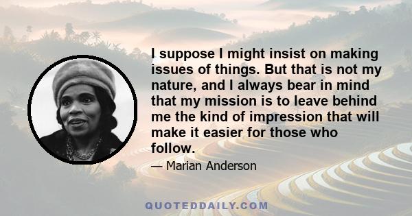 I suppose I might insist on making issues of things. But that is not my nature, and I always bear in mind that my mission is to leave behind me the kind of impression that will make it easier for those who follow.