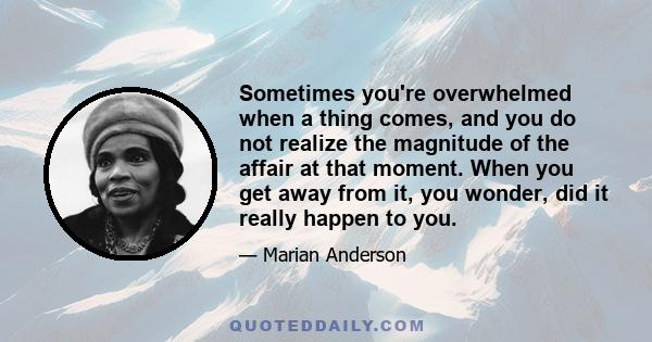 Sometimes you're overwhelmed when a thing comes, and you do not realize the magnitude of the affair at that moment. When you get away from it, you wonder, did it really happen to you.