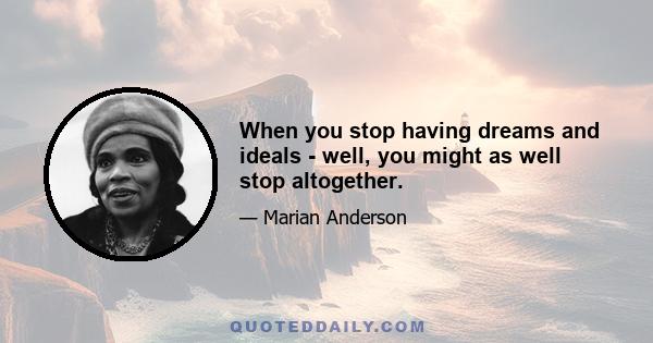 When you stop having dreams and ideals - well, you might as well stop altogether.