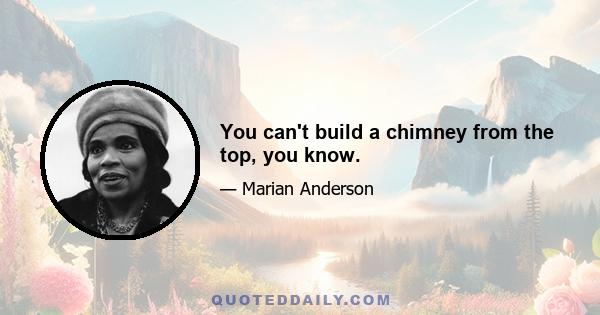 You can't build a chimney from the top, you know.