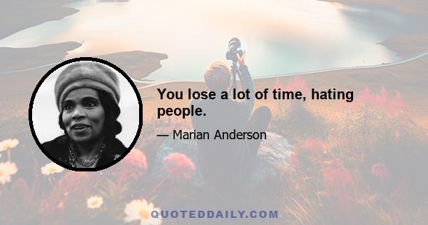 You lose a lot of time, hating people.