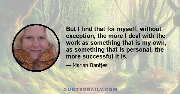 But I find that for myself, without exception, the more I deal with the work as something that is my own, as something that is personal, the more successful it is.