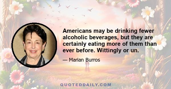 Americans may be drinking fewer alcoholic beverages, but they are certainly eating more of them than ever before. Wittingly or un.