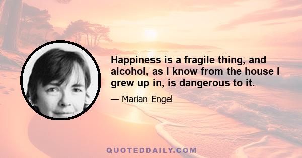 Happiness is a fragile thing, and alcohol, as I know from the house I grew up in, is dangerous to it.