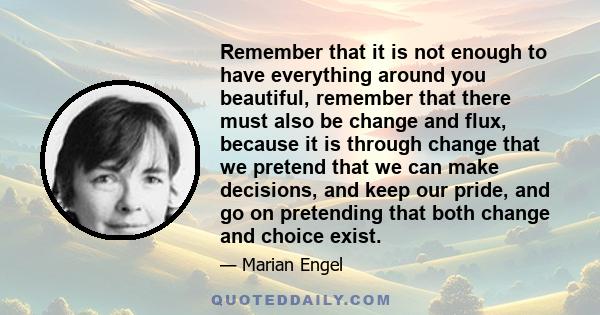 Remember that it is not enough to have everything around you beautiful, remember that there must also be change and flux, because it is through change that we pretend that we can make decisions, and keep our pride, and