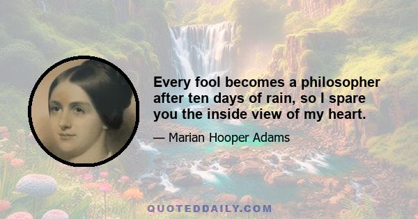 Every fool becomes a philosopher after ten days of rain, so I spare you the inside view of my heart.