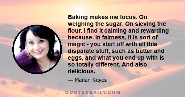 Baking makes me focus. On weighing the sugar. On sieving the flour. I find it calming and rewarding because, in fairness, it is sort of magic - you start off with all this disparate stuff, such as butter and eggs, and