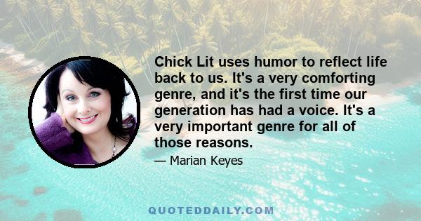 Chick Lit uses humor to reflect life back to us. It's a very comforting genre, and it's the first time our generation has had a voice. It's a very important genre for all of those reasons.