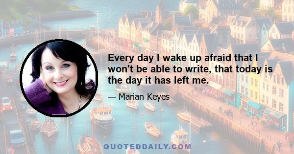 Every day I wake up afraid that I won't be able to write, that today is the day it has left me.