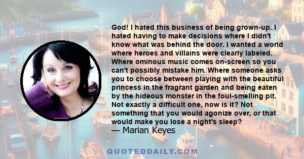 God! I hated this business of being grown-up. I hated having to make decisions where I didn't know what was behind the door. I wanted a world where heroes and villains were clearly labeled. Where ominous music comes