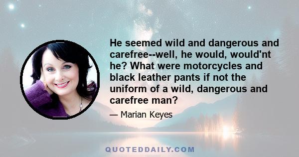 He seemed wild and dangerous and carefree--well, he would, would'nt he? What were motorcycles and black leather pants if not the uniform of a wild, dangerous and carefree man?