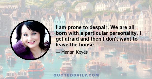 I am prone to despair. We are all born with a particular personality. I get afraid and then I don't want to leave the house.