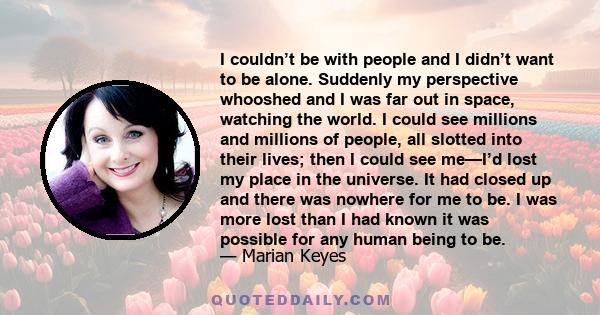 I couldn’t be with people and I didn’t want to be alone. Suddenly my perspective whooshed and I was far out in space, watching the world. I could see millions and millions of people, all slotted into their lives; then I 