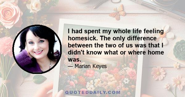 I had spent my whole life feeling homesick. The only difference between the two of us was that I didn't know what or where home was.