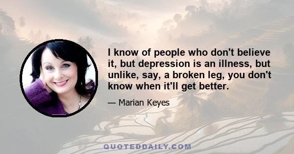 I know of people who don't believe it, but depression is an illness, but unlike, say, a broken leg, you don't know when it'll get better.