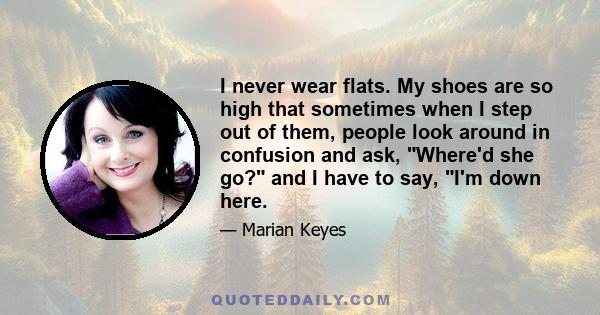 I never wear flats. My shoes are so high that sometimes when I step out of them, people look around in confusion and ask, Where'd she go? and I have to say, I'm down here.