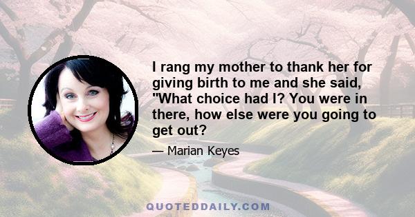 I rang my mother to thank her for giving birth to me and she said, What choice had I? You were in there, how else were you going to get out?