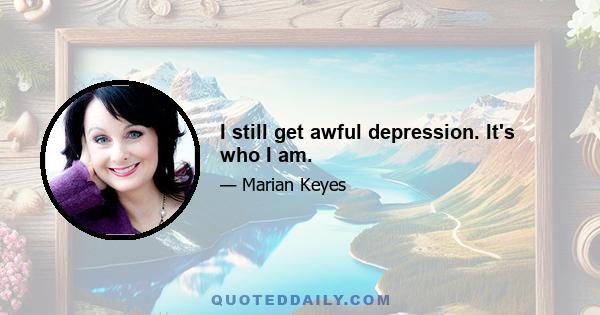 I still get awful depression. It's who I am.