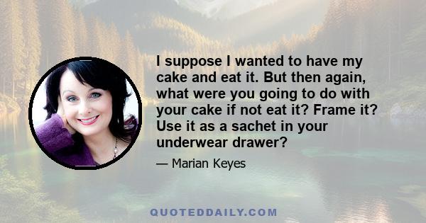 I suppose I wanted to have my cake and eat it. But then again, what were you going to do with your cake if not eat it? Frame it? Use it as a sachet in your underwear drawer?