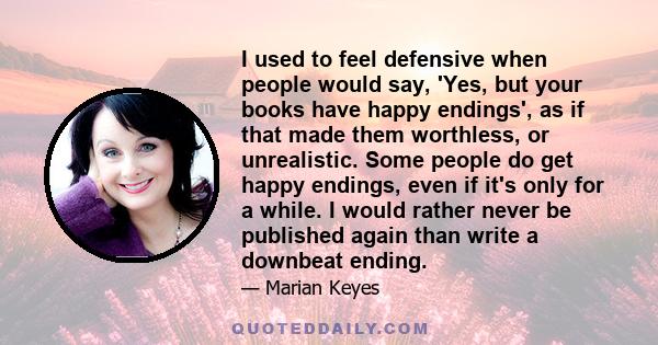 I used to feel defensive when people would say, 'Yes, but your books have happy endings', as if that made them worthless, or unrealistic. Some people do get happy endings, even if it's only for a while. I would rather