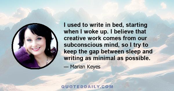 I used to write in bed, starting when I woke up. I believe that creative work comes from our subconscious mind, so I try to keep the gap between sleep and writing as minimal as possible.