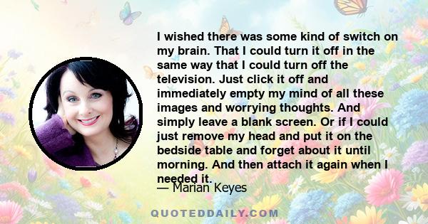 I wished there was some kind of switch on my brain. That I could turn it off in the same way that I could turn off the television. Just click it off and immediately empty my mind of all these images and worrying