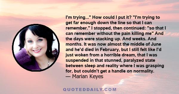 I'm trying... How could I put it? I'm trying to get far enough down the line so that I can remember. I stopped, then continued: so that I can remember without the pain killing me And the days were stacking up. And