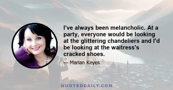 I've always been melancholic. At a party, everyone would be looking at the glittering chandeliers and I'd be looking at the waitress's cracked shoes.