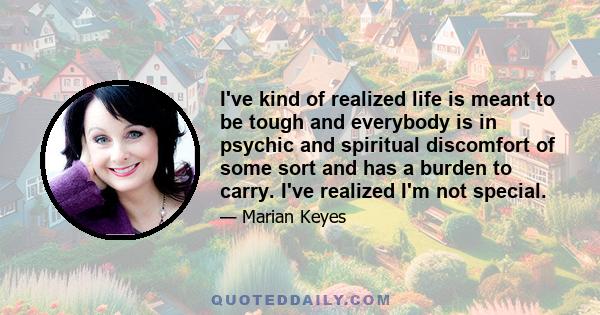 I've kind of realized life is meant to be tough and everybody is in psychic and spiritual discomfort of some sort and has a burden to carry. I've realized I'm not special.