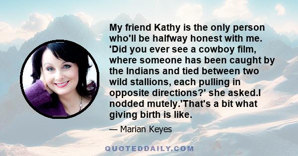 My friend Kathy is the only person who'll be halfway honest with me. 'Did you ever see a cowboy film, where someone has been caught by the Indians and tied between two wild stallions, each pulling in opposite