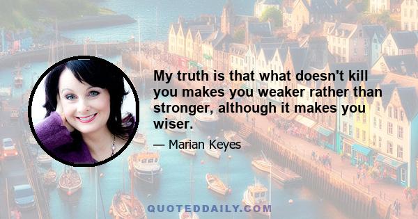 My truth is that what doesn't kill you makes you weaker rather than stronger, although it makes you wiser.