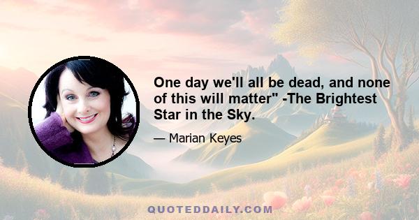 One day we'll all be dead, and none of this will matter -The Brightest Star in the Sky.