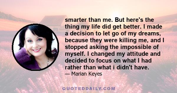 smarter than me. But here's the thing my life did get better. I made a decision to let go of my dreams, because they were killing me, and I stopped asking the impossible of myself. I changed my attitude and decided to