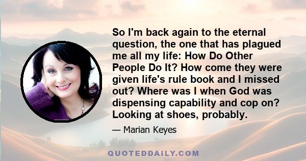 So I'm back again to the eternal question, the one that has plagued me all my life: How Do Other People Do It? How come they were given life's rule book and I missed out? Where was I when God was dispensing capability