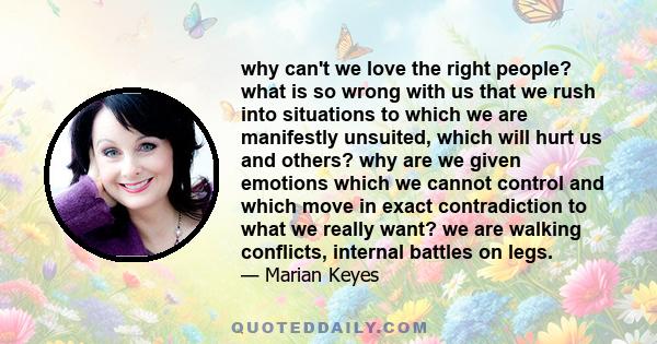 why can't we love the right people? what is so wrong with us that we rush into situations to which we are manifestly unsuited, which will hurt us and others? why are we given emotions which we cannot control and which