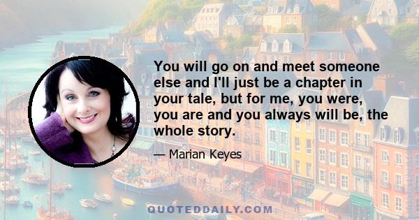 You will go on and meet someone else and I'll just be a chapter in your tale, but for me, you were, you are and you always will be, the whole story.