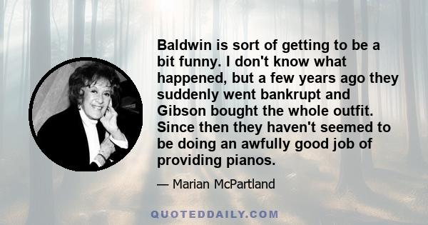 Baldwin is sort of getting to be a bit funny. I don't know what happened, but a few years ago they suddenly went bankrupt and Gibson bought the whole outfit. Since then they haven't seemed to be doing an awfully good