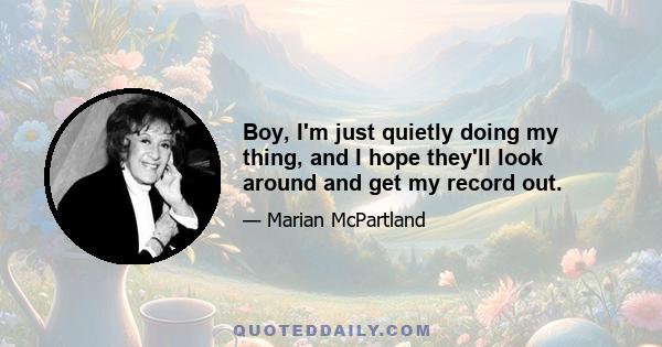 Boy, I'm just quietly doing my thing, and I hope they'll look around and get my record out.