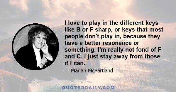 I love to play in the different keys like B or F sharp, or keys that most people don't play in, because they have a better resonance or something. I'm really not fond of F and C. I just stay away from those if I can.