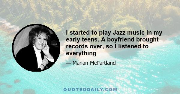 I started to play Jazz music in my early teens. A boyfriend brought records over, so I listened to everything