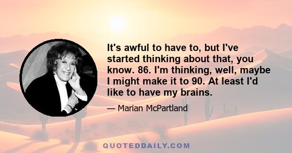 It's awful to have to, but I've started thinking about that, you know. 86. I'm thinking, well, maybe I might make it to 90. At least I'd like to have my brains.