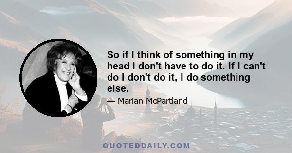 So if I think of something in my head I don't have to do it. If I can't do I don't do it, I do something else.