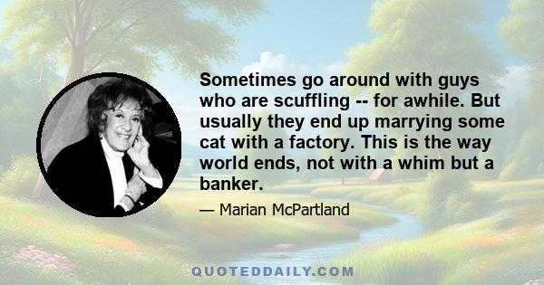 Sometimes go around with guys who are scuffling -- for awhile. But usually they end up marrying some cat with a factory. This is the way world ends, not with a whim but a banker.